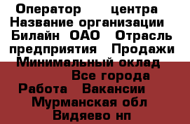 Оператор Call-центра › Название организации ­ Билайн, ОАО › Отрасль предприятия ­ Продажи › Минимальный оклад ­ 35 000 - Все города Работа » Вакансии   . Мурманская обл.,Видяево нп